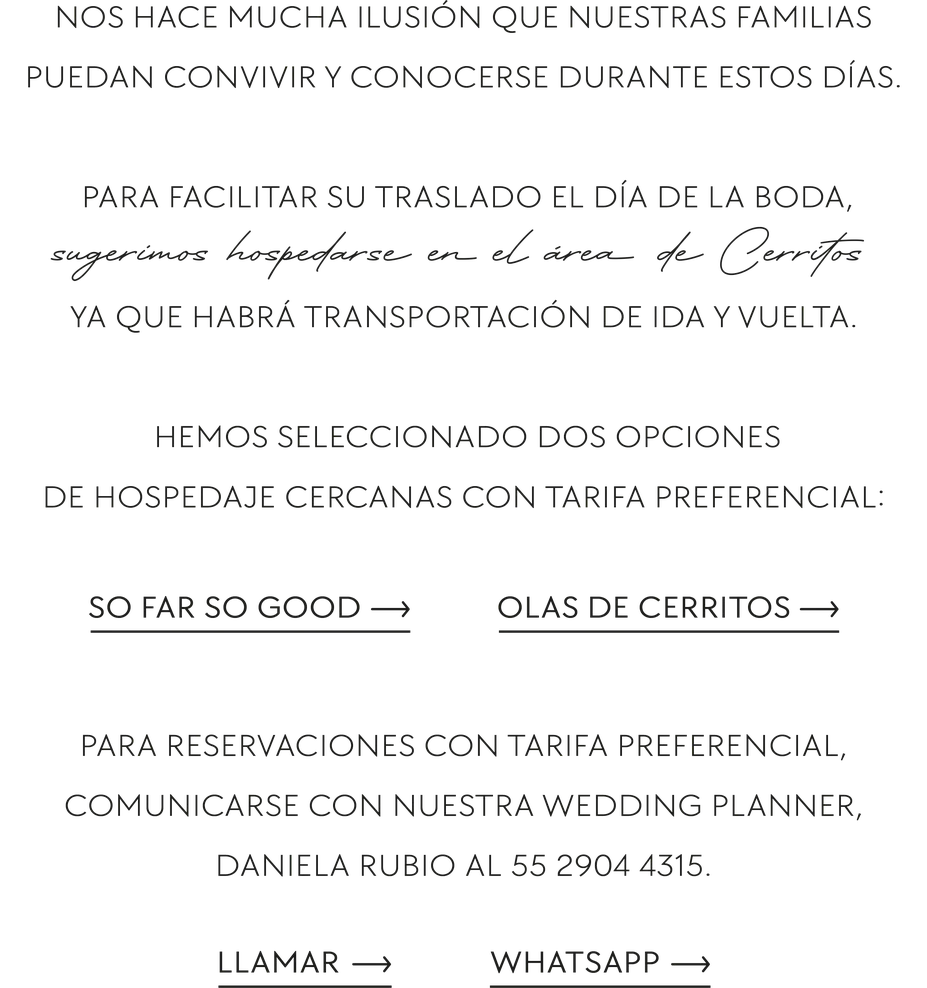 Nos hace mucha ilusión que nuestras familias puedan convivir y conocerse durante estos días. Para facilitar su traslado el día de la boda, sugerimos hospedarse en el área de Cerritos ya que habrá transportación de ida y vuelta. Hemos seleccionado dos opciones de hospedaje cercanas con tarifa preferencial: So Far So Good y Olas de Cerritos. Para reservaciones con tarifa preferencial, comunicarse con nuestra wedding planner, Daniela Rubio al 55 2904 4315.